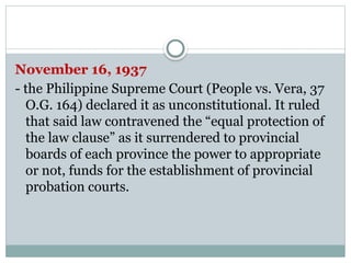 November 16, 1937
- the Philippine Supreme Court (People vs. Vera, 37
O.G. 164) declared it as unconstitutional. It ruled
that said law contravened the “equal protection of
the law clause” as it surrendered to provincial
boards of each province the power to appropriate
or not, funds for the establishment of provincial
probation courts.
 