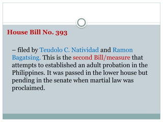 House Bill No. 393
– filed by Teudolo C. Natividad and Ramon
Bagatsing. This is the second Bill/measure that
attempts to established an adult probation in the
Philippines. It was passed in the lower house but
pending in the senate when martial law was
proclaimed.
 
