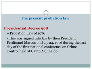 The present probation law:
Presidential Decree 968
– Probation Law of 1976
- This was signed into law by then President
Ferdinand Marcos on July 24, 1976 during the last
day of the first national conference on Crime
Control held at Camp Aguinaldo.
 