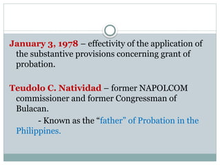 January 3, 1978 – effectivity of the application of
the substantive provisions concerning grant of
probation.
Teudolo C. Natividad – former NAPOLCOM
commissioner and former Congressman of
Bulacan.
- Known as the “father” of Probation in the
Philippines.
 