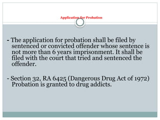 Application for Probation
- The application for probation shall be filed by
sentenced or convicted offender whose sentence is
not more than 6 years imprisonment. It shall be
filed with the court that tried and sentenced the
offender.
- Section 32, RA 6425 (Dangerous Drug Act of 1972)
Probation is granted to drug addicts.
 