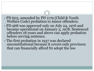 - PD 603, amended by PD 1179 (Child & Youth
Welfare Code) probation to minor offenders.
- PD 968 was approved only on July 24, 1976 and
became operational on January 3, 1978. Sentenced
offenders 18 years and above can apply probation
before serving sentence.
- The first probation in 1937 was declared
unconstitutional because it covers only provinces
that can financially afford to adopt the law.
 