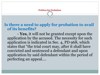 Petition for Probation
Is there a need to apply for probation to avail
of its benefits?
- Yes, it will not be granted except upon the
application by the accused. The necessity for such
application is indicated in Sec. 4, PD 968, which
states that “the trial court may, after it shall have
convicted and sentenced a defendant and upon
application by said defendant within the period of
perfecting an appeal….
 