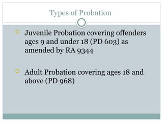 Types of Probation
 Juvenile Probation covering offenders
ages 9 and under 18 (PD 603) as
amended by RA 9344
 Adult Probation covering ages 18 and
above (PD 968)
 