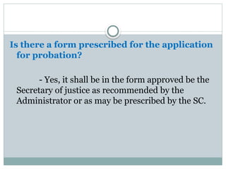 Is there a form prescribed for the application
for probation?
- Yes, it shall be in the form approved be the
Secretary of justice as recommended by the
Administrator or as may be prescribed by the SC.
 