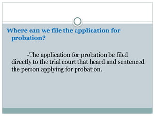 Where can we file the application for
probation?
-The application for probation be filed
directly to the trial court that heard and sentenced
the person applying for probation.
 