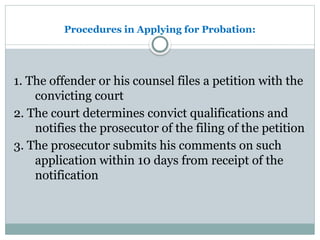Procedures in Applying for Probation:
1. The offender or his counsel files a petition with the
convicting court
2. The court determines convict qualifications and
notifies the prosecutor of the filing of the petition
3. The prosecutor submits his comments on such
application within 10 days from receipt of the
notification
 