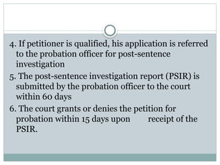 4. If petitioner is qualified, his application is referred
to the probation officer for post-sentence
investigation
5. The post-sentence investigation report (PSIR) is
submitted by the probation officer to the court
within 60 days
6. The court grants or denies the petition for
probation within 15 days upon receipt of the
PSIR.
 