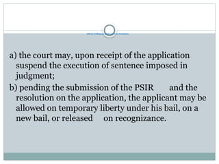 Effects of filing an application for Probation
a) the court may, upon receipt of the application
suspend the execution of sentence imposed in
judgment;
b) pending the submission of the PSIR and the
resolution on the application, the applicant may be
allowed on temporary liberty under his bail, on a
new bail, or released on recognizance.
 