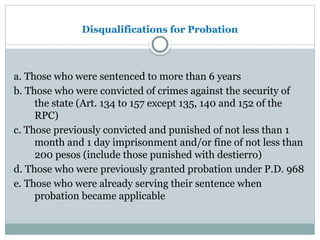 Disqualifications for Probation
a. Those who were sentenced to more than 6 years
b. Those who were convicted of crimes against the security of
the state (Art. 134 to 157 except 135, 140 and 152 of the
RPC)
c. Those previously convicted and punished of not less than 1
month and 1 day imprisonment and/or fine of not less than
200 pesos (include those punished with destierro)
d. Those who were previously granted probation under P.D. 968
e. Those who were already serving their sentence when
probation became applicable
 