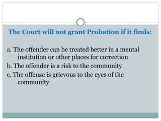 The Court will not grant Probation if it finds:
a. The offender can be treated better in a mental
institution or other places for correction
b. The offender is a risk to the community
c. The offense is grievous to the eyes of the
community
 