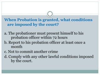 When Probation is granted, what conditions
are imposed by the court?
a. The probationer must present himself to his
probation officer within 72 hours
b. Report to his probation officer at least once a
month
c. Not to commit another crime
d. Comply with any other lawful conditions imposed
by the court.
 