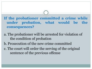 If the probationer committed a crime while
under probation, what would be the
consequences?
a. The probationer will be arrested for violation of
the condition of probation
b. Prosecution of the new crime committed
c. The court will order the serving of the original
sentence of the previous offense
 