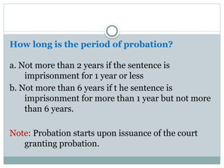 How long is the period of probation?
a. Not more than 2 years if the sentence is
imprisonment for 1 year or less
b. Not more than 6 years if t he sentence is
imprisonment for more than 1 year but not more
than 6 years.
Note: Probation starts upon issuance of the court
granting probation.
 