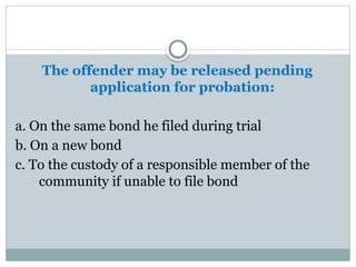 The offender may be released pending
application for probation:
a. On the same bond he filed during trial
b. On a new bond
c. To the custody of a responsible member of the
community if unable to file bond
 