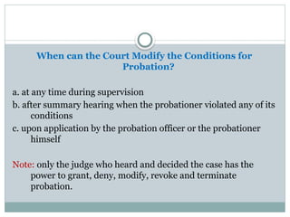 When can the Court Modify the Conditions for
Probation?
a. at any time during supervision
b. after summary hearing when the probationer violated any of its
conditions
c. upon application by the probation officer or the probationer
himself
Note: only the judge who heard and decided the case has the
power to grant, deny, modify, revoke and terminate
probation.
 