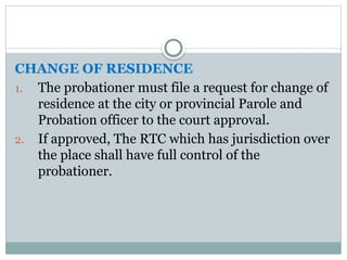 CHANGE OF RESIDENCE
1. The probationer must file a request for change of
residence at the city or provincial Parole and
Probation officer to the court approval.
2. If approved, The RTC which has jurisdiction over
the place shall have full control of the
probationer.
 
