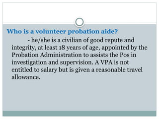 Who is a volunteer probation aide?
- he/she is a civilian of good repute and
integrity, at least 18 years of age, appointed by the
Probation Administration to assists the Pos in
investigation and supervision. A VPA is not
entitled to salary but is given a reasonable travel
allowance.
 