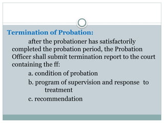 Termination of Probation:
after the probationer has satisfactorily
completed the probation period, the Probation
Officer shall submit termination report to the court
containing the ff:
a. condition of probation
b. program of supervision and response to
treatment
c. recommendation
 