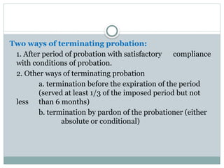 Two ways of terminating probation:
1. After period of probation with satisfactory compliance
with conditions of probation.
2. Other ways of terminating probation
a. termination before the expiration of the period
(served at least 1/3 of the imposed period but not
less than 6 months)
b. termination by pardon of the probationer (either
absolute or conditional)
 