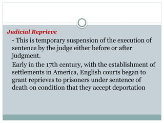 Judicial Reprieve
- This is temporary suspension of the execution of
sentence by the judge either before or after
judgment.
Early in the 17th century, with the establishment of
settlements in America, English courts began to
grant reprieves to prisoners under sentence of
death on condition that they accept deportation
 