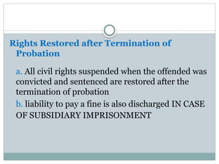 Rights Restored after Termination of
Probation
a. All civil rights suspended when the offended was
convicted and sentenced are restored after the
termination of probation
b. liability to pay a fine is also discharged IN CASE
OF SUBSIDIARY IMPRISONMENT
 