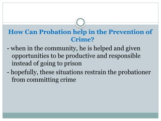 How Can Probation help in the Prevention of
Crime?
- when in the community, he is helped and given
opportunities to be productive and responsible
instead of going to prison
- hopefully, these situations restrain the probationer
from committing crime
 