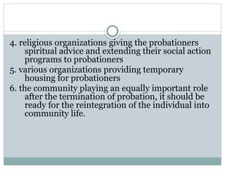 4. religious organizations giving the probationers
spiritual advice and extending their social action
programs to probationers
5. various organizations providing temporary
housing for probationers
6. the community playing an equally important role
after the termination of probation, it should be
ready for the reintegration of the individual into
community life.
 