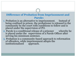 Difference of Probation from Imprisonment and
Parole:
1. Probation is an alternative to imprisonment. Instead of
being confined in prison, the probationer is released to the
community by the court with conditions to follow and is
placed under the supervision of PO.
2. Parole is a conditional release of a prisoner whereby he
is placed under the supervision of a Parole Officer after
serving his minimum sentence.
3. Probation is a community-based approach to reformation
of offenders, while imprisonment adopts the
institutionalized approach.
 