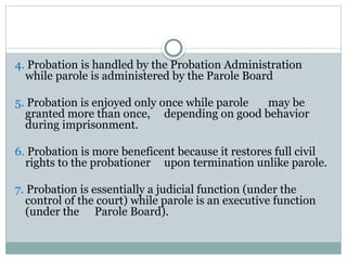 4. Probation is handled by the Probation Administration
while parole is administered by the Parole Board
5. Probation is enjoyed only once while parole may be
granted more than once, depending on good behavior
during imprisonment.
6. Probation is more beneficent because it restores full civil
rights to the probationer upon termination unlike parole.
7. Probation is essentially a judicial function (under the
control of the court) while parole is an executive function
(under the Parole Board).
 