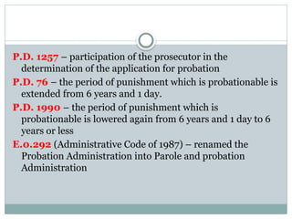 P.D. 1257 – participation of the prosecutor in the
determination of the application for probation
P.D. 76 – the period of punishment which is probationable is
extended from 6 years and 1 day.
P.D. 1990 – the period of punishment which is
probationable is lowered again from 6 years and 1 day to 6
years or less
E.0.292 (Administrative Code of 1987) – renamed the
Probation Administration into Parole and probation
Administration
 