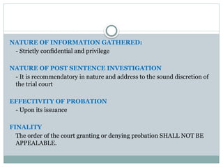 NATURE OF INFORMATION GATHERED:
- Strictly confidential and privilege
NATURE OF POST SENTENCE INVESTIGATION
- It is recommendatory in nature and address to the sound discretion of
the trial court
EFFECTIVITY OF PROBATION
- Upon its issuance
FINALITY
The order of the court granting or denying probation SHALL NOT BE
APPEALABLE.
 