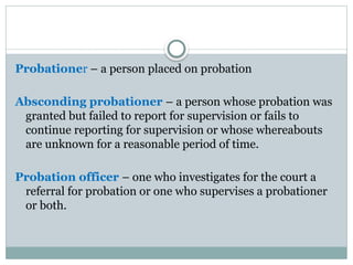 Probationer – a person placed on probation
Absconding probationer – a person whose probation was
granted but failed to report for supervision or fails to
continue reporting for supervision or whose whereabouts
are unknown for a reasonable period of time.
Probation officer – one who investigates for the court a
referral for probation or one who supervises a probationer
or both.
 