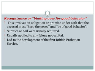 Recognizance or “binding over for good behavior”
- This involves an obligation or promise under oath that the
accused must “keep the peace” and “be of good behavior”.
- Sureties or bail were usually required.
- Usually applied to any felony not capital.
- Led to the development of the first British Probation
Service.
 