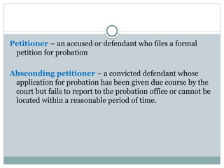 Petitioner – an accused or defendant who files a formal
petition for probation
Absconding petitioner – a convicted defendant whose
application for probation has been given due course by the
court but fails to report to the probation office or cannot be
located within a reasonable period of time.
 