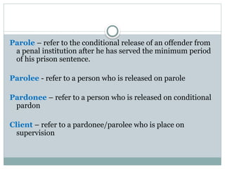 Parole – refer to the conditional release of an offender from
a penal institution after he has served the minimum period
of his prison sentence.
Parolee - refer to a person who is released on parole
Pardonee – refer to a person who is released on conditional
pardon
Client – refer to a pardonee/parolee who is place on
supervision
 