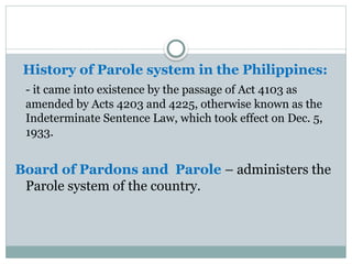 History of Parole system in the Philippines:
- it came into existence by the passage of Act 4103 as
amended by Acts 4203 and 4225, otherwise known as the
Indeterminate Sentence Law, which took effect on Dec. 5,
1933.
Board of Pardons and Parole – administers the
Parole system of the country.
 