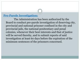Pre-Parole Investigation:
The Administration has been authorized by the
Board to conduct pre-parole investigation of deserving city,
provincial and national prisoner confined in the city and
provincial jails, the national penitentiary and penal
colonies, whenever their best interests and that of justice
will be served thereby, and to submit reports of said
investigation at least 60 days before the expiration of the
minimum sentences of the prisoners concerned.
 