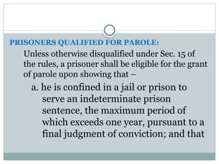 PRISONERS QUALIFIED FOR PAROLE:
Unless otherwise disqualified under Sec. 15 of
the rules, a prisoner shall be eligible for the grant
of parole upon showing that –
a. he is confined in a jail or prison to
serve an indeterminate prison
sentence, the maximum period of
which exceeds one year, pursuant to a
final judgment of conviction; and that
 