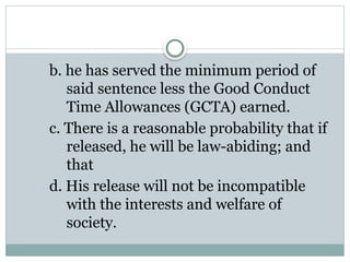 b. he has served the minimum period of
said sentence less the Good Conduct
Time Allowances (GCTA) earned.
c. There is a reasonable probability that if
released, he will be law-abiding; and
that
d. His release will not be incompatible
with the interests and welfare of
society.
 