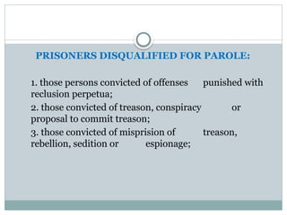 PRISONERS DISQUALIFIED FOR PAROLE:
1. those persons convicted of offenses punished with
reclusion perpetua;
2. those convicted of treason, conspiracy or
proposal to commit treason;
3. those convicted of misprision of treason,
rebellion, sedition or espionage;
 