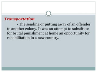 Transportation
- The sending or putting away of an offender
to another colony. It was an attempt to substitute
for brutal punishment at home an opportunity for
rehabilitation in a new country.
 
