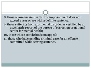 8. those whose maximum term of imprisonment does not
exceed 1 year or are with a definite sentence;
9. those suffering from any mental disorder as certified by a
psychiatric report of the bureau of correction or national
center for mental health;
10. those whose conviction is on appeal;
11. those who have pending criminal case for an offense
committed while serving sentence.
 