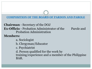COMPOSITION OF THE BOARD OF PARDON AND PAROLE
Chairman - Secretary of the DOJ
Ex-Officio - Probation Administrator of the Parole and
Probation Administration
Members:
a. Sociologist
b. Clergyman/Educator
c. Psychiatrist
d. Person qualified for the work by
training/experience and a member of the Philippine
BAR.
 