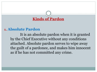 Kinds of Pardon
1. Absolute Pardon
It is an absolute pardon when it is granted
by the Chief Executive without any conditions
attached. Absolute pardon serves to wipe away
the guilt of a pardonee, and makes him innocent
as if he has not committed any crime.
 