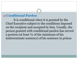 2) Conditional Pardon
It is conditional when it is granted by the
Chief Executive subject to the conditions imposed
on the recipient and accepted by him. Usually, the
person granted with conditional pardon has served
a portion (at least ½ of the minimum of his
indeterminate sentence) of his sentence in prison
 