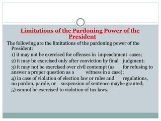 Limitations of the Pardoning Power of the
President
The following are the limitations of the pardoning power of the
President:
1) it may not be exercised for offenses in impeachment cases;
2) it may be exercised only after conviction by final judgment;
3) it may not be exercised over civil contempt (as for refusing to
answer a proper question as a witness in a case);
4) in case of violation of election law or rules and regulations,
no pardon, parole, or suspension of sentence maybe granted;
5) cannot be exercised to violation of tax laws.
 