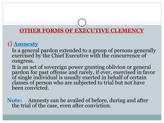 OTHER FORMS OF EXECUTIVE CLEMENCY
1) Amnesty
Is a general pardon extended to a group of persons generally
exercised by the Chief Executive with the concurrence of
congress.
It is an act of sovereign power granting oblivion or general
pardon for past offense and rarely, if ever, exercised in favor
of single individual is usually exerted in behalf of certain
classes of person who are subjected to trial but not have
been convicted.
Note: Amnesty can be availed of before, during and after
the trial of the case, even after conviction.
 