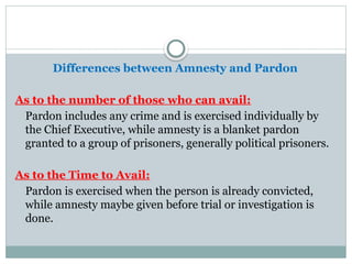 Differences between Amnesty and Pardon
As to the number of those who can avail:
Pardon includes any crime and is exercised individually by
the Chief Executive, while amnesty is a blanket pardon
granted to a group of prisoners, generally political prisoners.
As to the Time to Avail:
Pardon is exercised when the person is already convicted,
while amnesty maybe given before trial or investigation is
done.
 