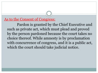 As to the Consent of Congress:
Pardon is granted by the Chief Executive and
such as private act, which must plead and proved
by the person pardoned because the court takes no
choice thereof. While amnesty is by proclamation
with concurrence of congress, and it is a public act,
which the court should take judicial notice.
 